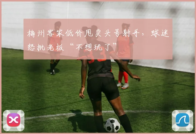 梅州客家低价甩卖头号射手，球迷怒批老板“不想玩了”