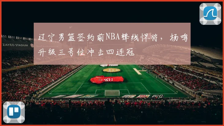 辽宁男篮签约前NBA锋线悍将，杨鸣升级三号位冲击四连冠