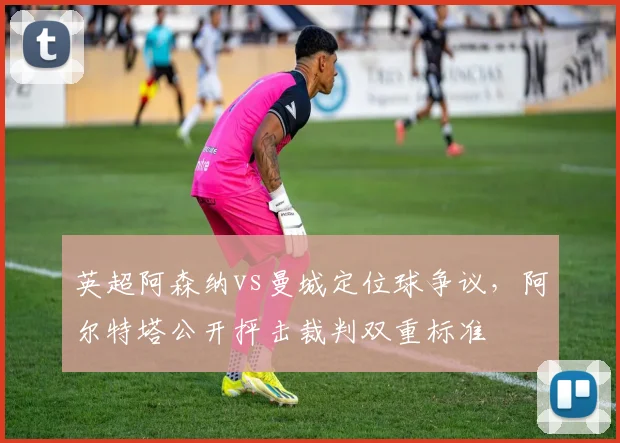 英超阿森纳vs曼城定位球争议，阿尔特塔公开抨击裁判双重标准
