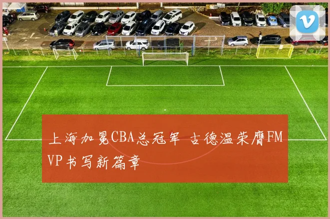 上海加冕CBA总冠军 古德温荣膺FMVP书写新篇章